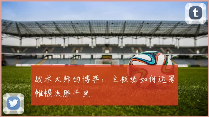 战术大师的博弈,主教练如何运筹帷幄决胜千里